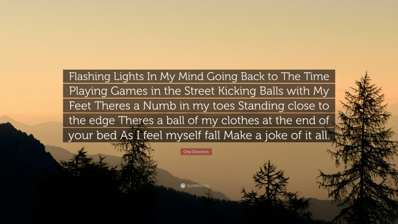 One Direction Quote: “Flashing Lights In My Mind Going Back to The Time Playing Games in the Street Kicking Balls with My Feet Theres a Numb in my toes Standing close to the edge Theres a ball of my clothes at the end of your bed As I feel myself fall Make a joke of it all.”