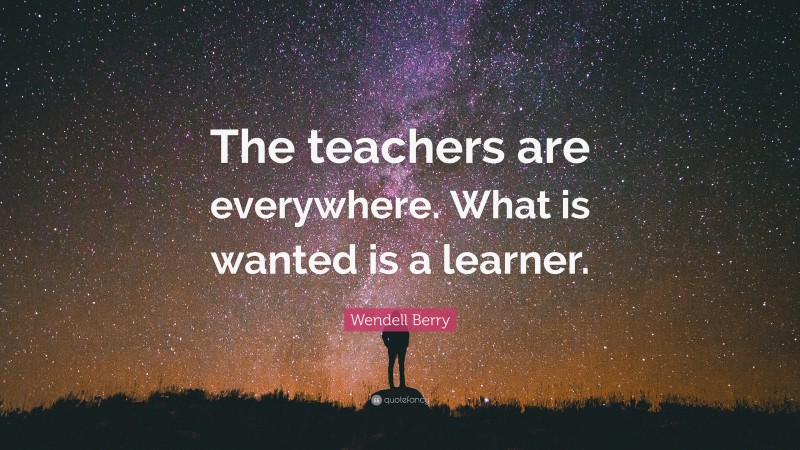Wendell Berry Quote: “The teachers are everywhere. What is wanted is a learner.”