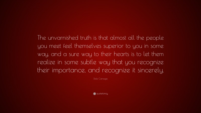 Dale Carnegie Quote: “The unvarnished truth is that almost all the people you meet feel themselves superior to you in some way, and a sure way to their hearts is to let them realize in some subtle way that you recognize their importance, and recognize it sincerely.”