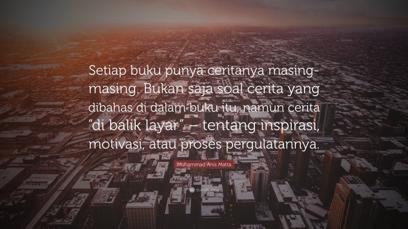 Muhammad Anis Matta Quote: “Setiap buku punya ceritanya masing-masing. Bukan saja soal cerita yang dibahas di dalam buku itu, namun cerita “di balik layar” – tentang inspirasi, motivasi, atau proses pergulatannya.”