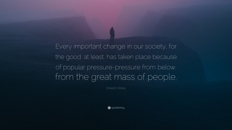 Edward Abbey Quote: “Every important change in our society, for the good, at least, has taken place because of popular pressure-pressure from below, from the great mass of people.”