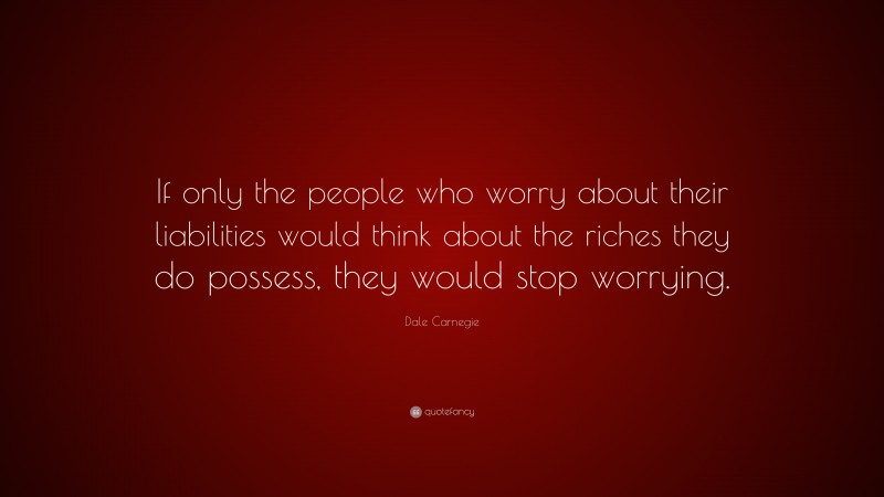 Dale Carnegie Quote: “If only the people who worry about their liabilities would think about the riches they do possess, they would stop worrying.”