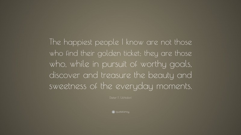Dieter F. Uchtdorf Quote: “The happiest people I know are not those who find their golden ticket; they are those who, while in pursuit of worthy goals, discover and treasure the beauty and sweetness of the everyday moments.”