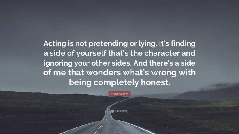 Angelina Jolie Quote: “Acting is not pretending or lying. It’s finding a side of yourself that’s the character and ignoring your other sides. And there’s a side of me that wonders what’s wrong with being completely honest.”