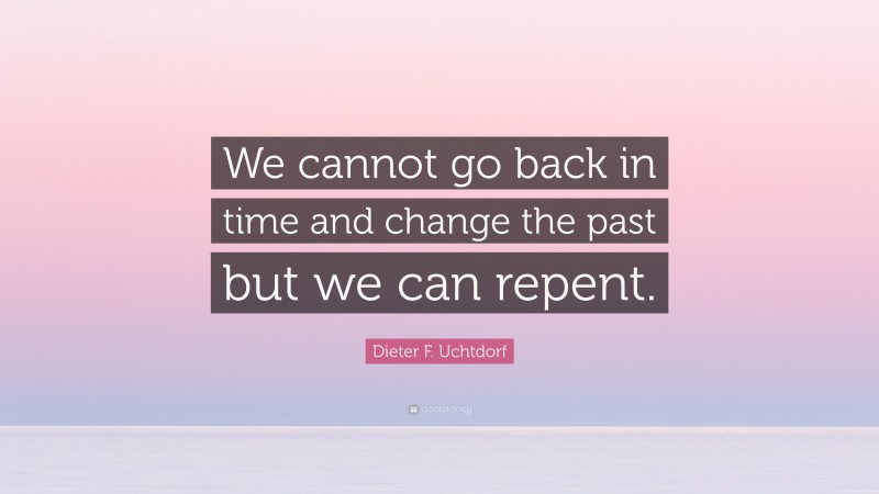 Dieter F. Uchtdorf Quote: “We cannot go back in time and change the past but we can repent.”