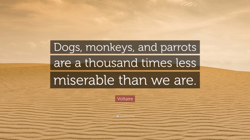 Voltaire Quote: “Dogs, monkeys, and parrots are a thousand times less miserable than we are.”