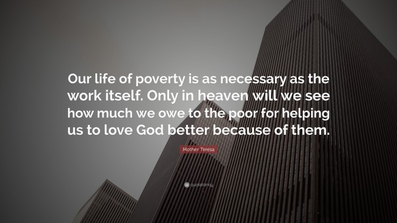 Mother Teresa Quote: “Our life of poverty is as necessary as the work itself. Only in heaven will we see how much we owe to the poor for helping us to love God better because of them.”