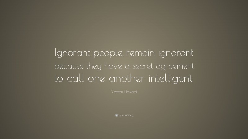 Vernon Howard Quote: “Ignorant people remain ignorant because they have a secret agreement to call one another intelligent.”