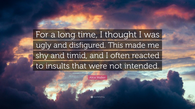 Alice Walker Quote: “For a long time, I thought I was ugly and disfigured. This made me shy and timid, and I often reacted to insults that were not intended.”