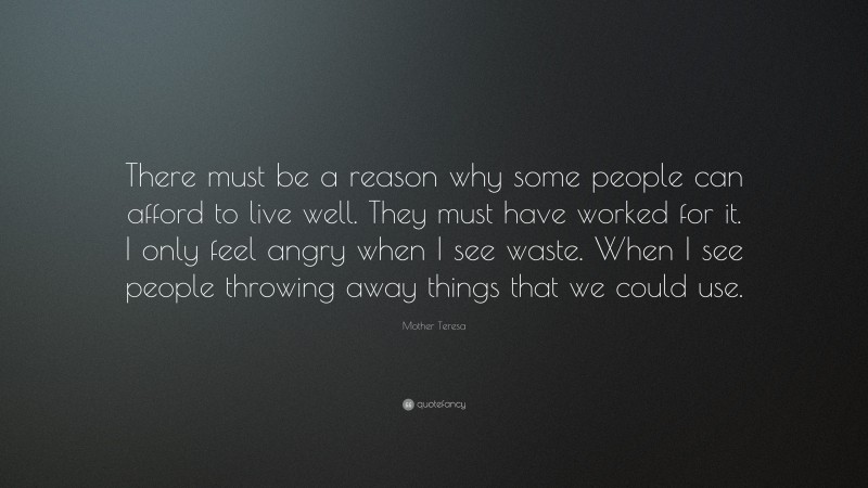 Mother Teresa Quote: “There must be a reason why some people can afford to live well. They must have worked for it. I only feel angry when I see waste. When I see people throwing away things that we could use.”