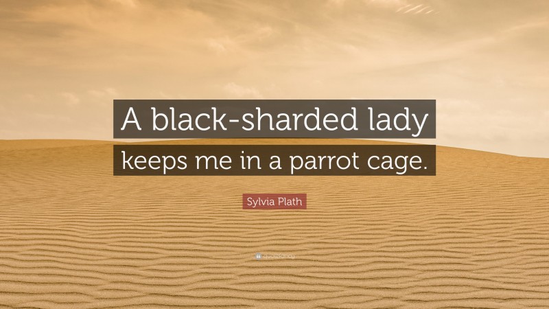 Sylvia Plath Quote: “A black-sharded lady keeps me in a parrot cage.”