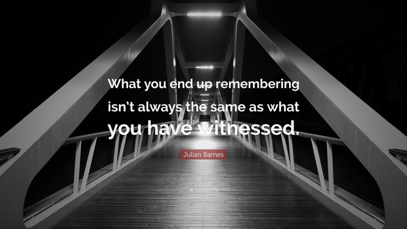 Julian Barnes Quote: “What you end up remembering isn’t always the same as what you have witnessed.”