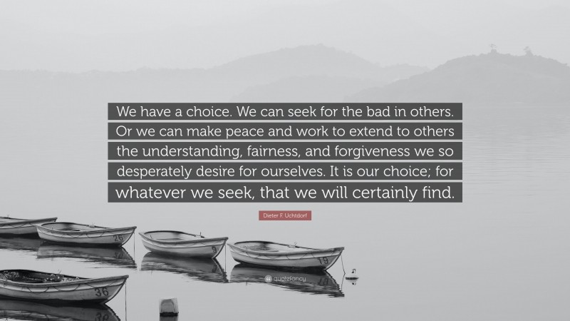 Dieter F. Uchtdorf Quote: “We have a choice. We can seek for the bad in others. Or we can make peace and work to extend to others the understanding, fairness, and forgiveness we so desperately desire for ourselves. It is our choice; for whatever we seek, that we will certainly find.”