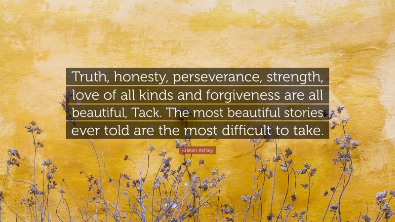 Kristen Ashley Quote: “Truth, honesty, perseverance, strength, love of all kinds and forgiveness are all beautiful, Tack. The most beautiful stories ever told are the most difficult to take.”
