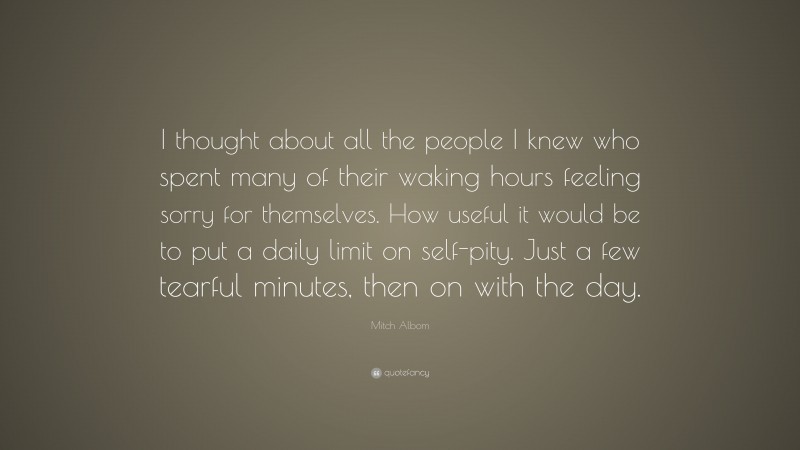 Mitch Albom Quote: “I thought about all the people I knew who spent many of their waking hours feeling sorry for themselves. How useful it would be to put a daily limit on self-pity. Just a few tearful minutes, then on with the day.”