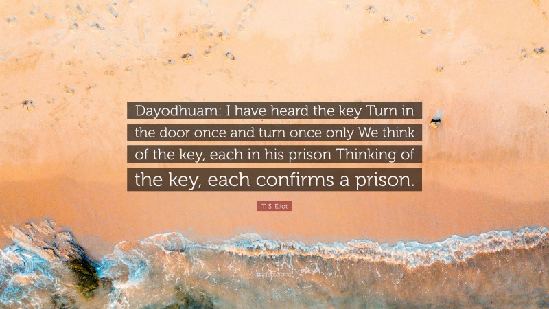 T. S. Eliot Quote: “Dayodhuam: I have heard the key Turn in the door once and turn once only We think of the key, each in his prison Thinking of the key, each confirms a prison.”