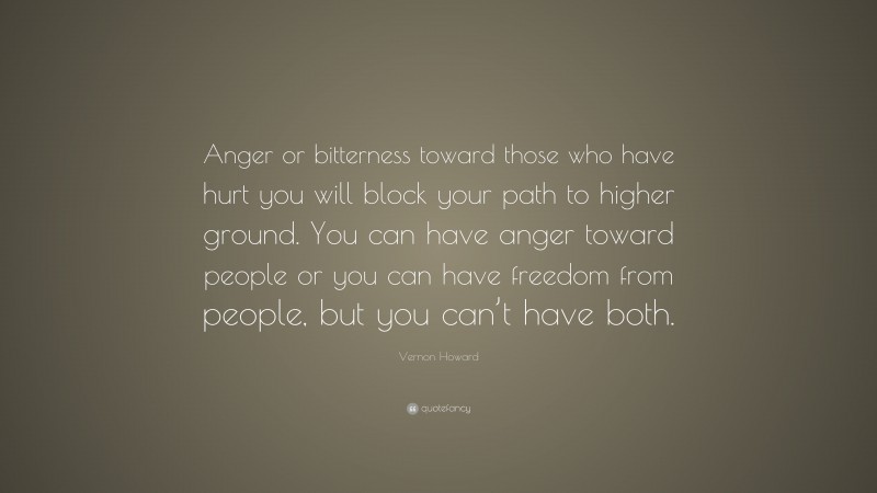 Vernon Howard Quote: “Anger or bitterness toward those who have hurt you will block your path to higher ground. You can have anger toward people or you can have freedom from people, but you can’t have both.”