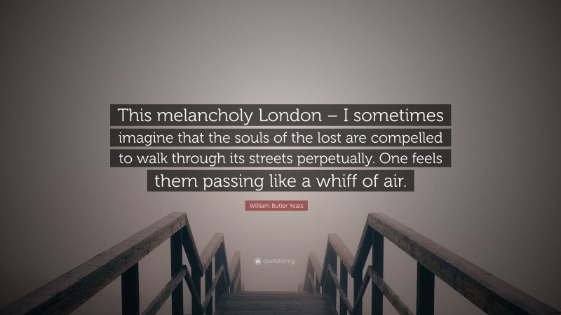 William Butler Yeats Quote: “This melancholy London – I sometimes imagine that the souls of the lost are compelled to walk through its streets perpetually. One feels them passing like a whiff of air.”