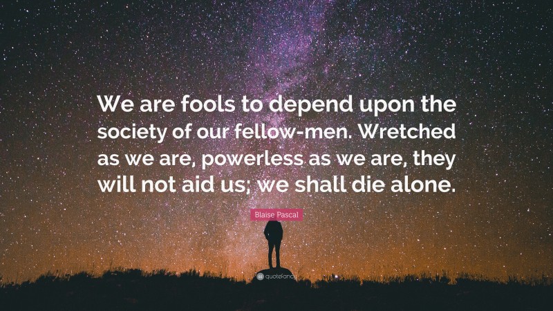 Blaise Pascal Quote: “We are fools to depend upon the society of our fellow-men. Wretched as we are, powerless as we are, they will not aid us; we shall die alone.”