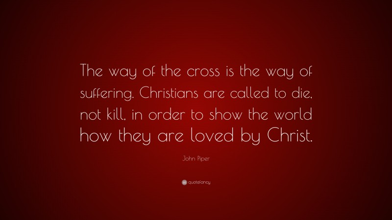 John Piper Quote: “The way of the cross is the way of suffering. Christians are called to die, not kill, in order to show the world how they are loved by Christ.”