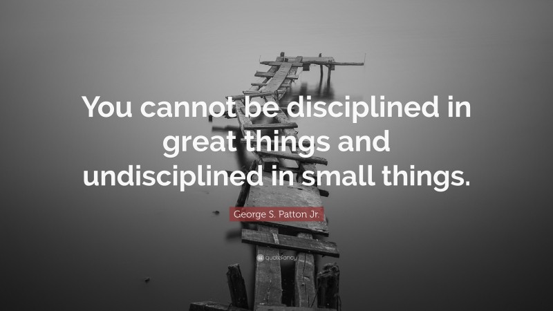 George S. Patton Jr. Quote: “You cannot be disciplined in great things and undisciplined in small things.”