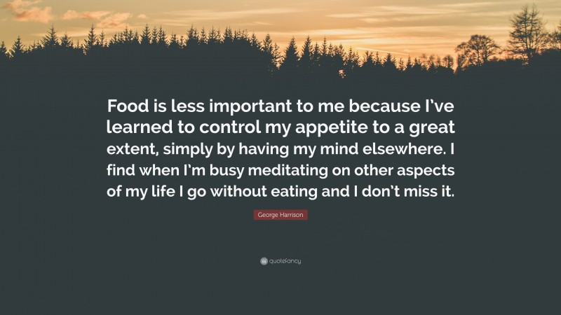 George Harrison Quote: “Food is less important to me because I’ve learned to control my appetite to a great extent, simply by having my mind elsewhere. I find when I’m busy meditating on other aspects of my life I go without eating and I don’t miss it.”