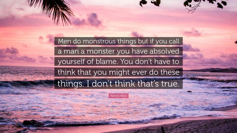 Patrick Ness Quote: “Men do monstrous things but if you call a man a monster you have absolved yourself of blame. You don’t have to think that you might ever do these things. I don’t think that’s true.”