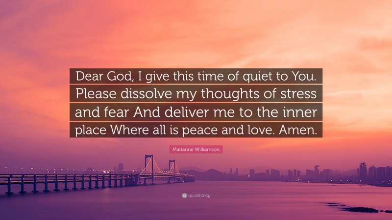 Marianne Williamson Quote: “Dear God, I give this time of quiet to You. Please dissolve my thoughts of stress and fear And deliver me to the inner place Where all is peace and love. Amen.”