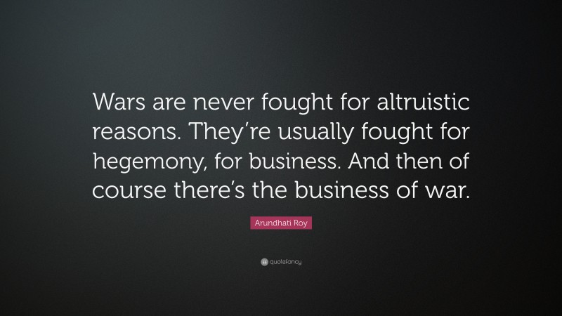 Arundhati Roy Quote: “Wars are never fought for altruistic reasons. They’re usually fought for hegemony, for business. And then of course there’s the business of war.”