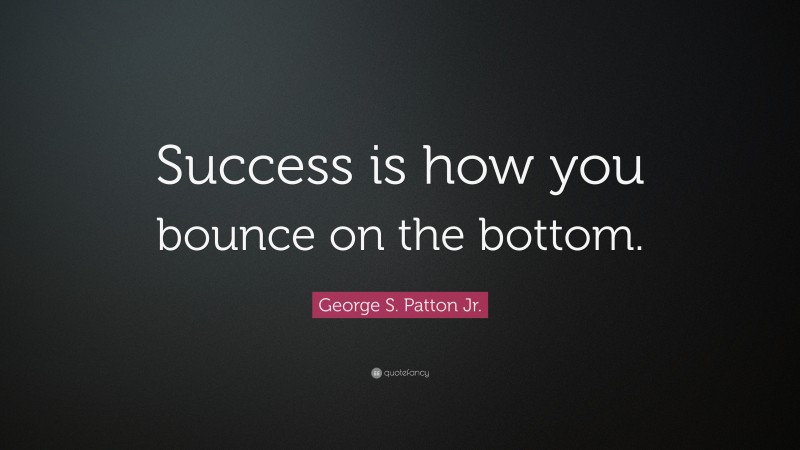 George S. Patton Jr. Quote: “Success is how you bounce on the bottom.”