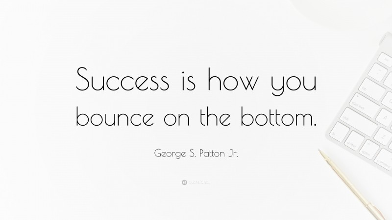 George S. Patton Jr. Quote: “Success is how you bounce on the bottom.”