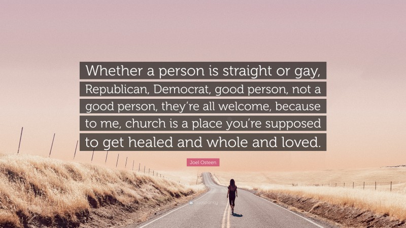 Joel Osteen Quote: “Whether a person is straight or gay, Republican, Democrat, good person, not a good person, they’re all welcome, because to me, church is a place you’re supposed to get healed and whole and loved.”