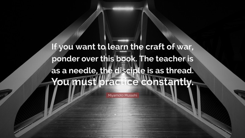 Miyamoto Musashi Quote: “If you want to learn the craft of war, ponder over this book. The teacher is as a needle, the disciple is as thread. You must practice constantly.”
