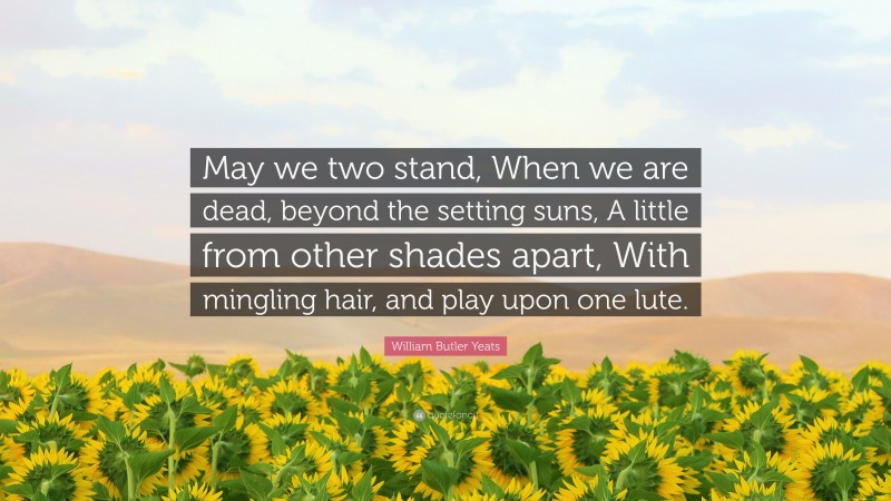 William Butler Yeats Quote: “May we two stand, When we are dead, beyond the setting suns, A little from other shades apart, With mingling hair, and play upon one lute.”