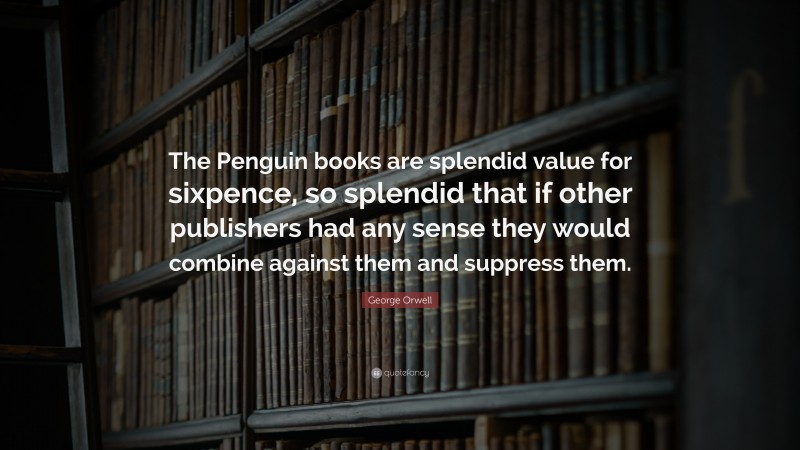 George Orwell Quote: “The Penguin books are splendid value for sixpence, so splendid that if other publishers had any sense they would combine against them and suppress them.”