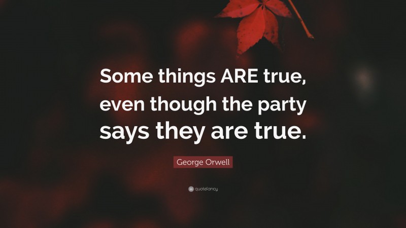 George Orwell Quote: “Some things ARE true, even though the party says they are true.”
