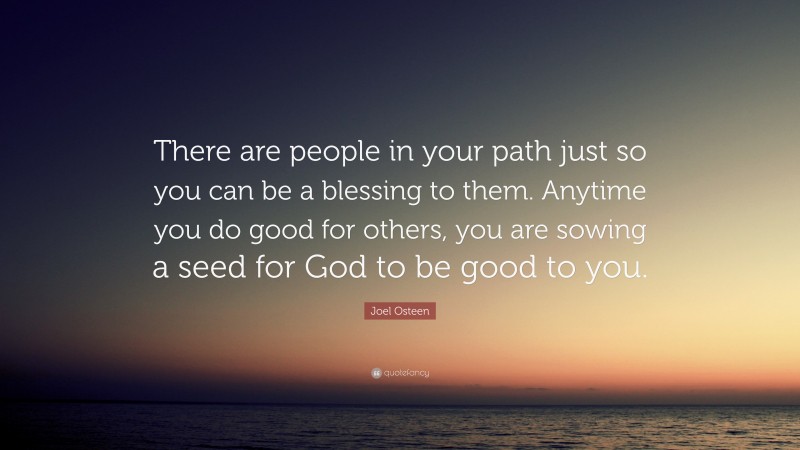 Joel Osteen Quote: “There are people in your path just so you can be a blessing to them. Anytime you do good for others, you are sowing a seed for God to be good to you.”