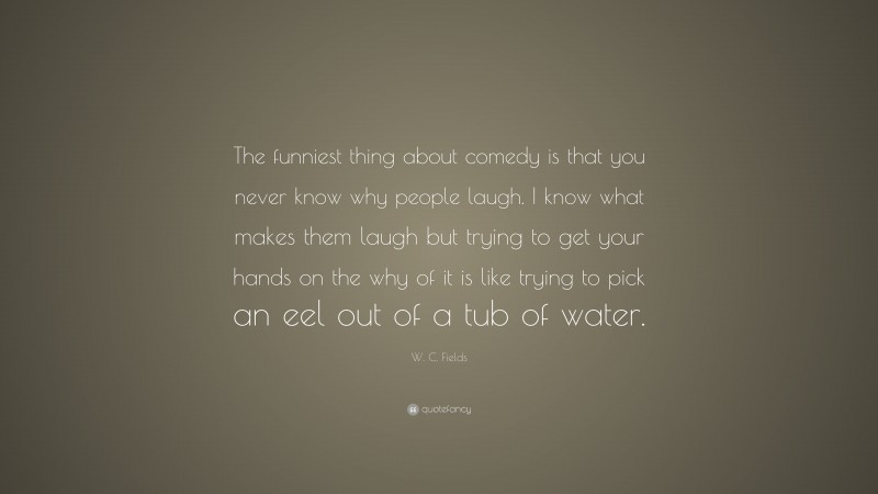 W. C. Fields Quote: “The funniest thing about comedy is that you never know why people laugh. I know what makes them laugh but trying to get your hands on the why of it is like trying to pick an eel out of a tub of water.”
