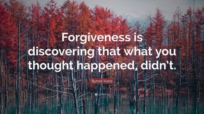 Byron Katie Quote: “Forgiveness is discovering that what you thought happened, didn’t.”
