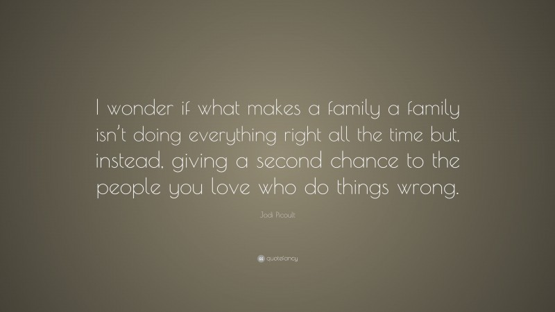 Jodi Picoult Quote: “I wonder if what makes a family a family isn’t doing everything right all the time but, instead, giving a second chance to the people you love who do things wrong.”