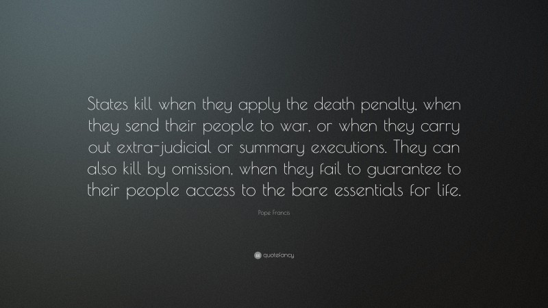 Pope Francis Quote: “States kill when they apply the death penalty, when they send their people to war, or when they carry out extra-judicial or summary executions. They can also kill by omission, when they fail to guarantee to their people access to the bare essentials for life.”