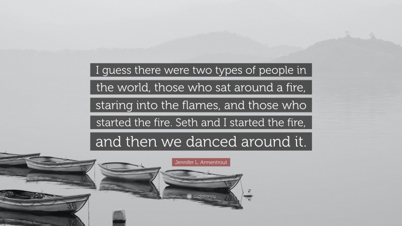 Jennifer L. Armentrout Quote: “I guess there were two types of people in the world, those who sat around a fire, staring into the flames, and those who started the fire. Seth and I started the fire, and then we danced around it.”