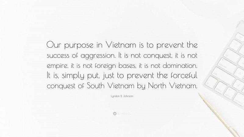 Lyndon B. Johnson Quote: “Our purpose in Vietnam is to prevent the success of aggression. It is not conquest, it is not empire, it is not foreign bases, it is not domination. It is, simply put, just to prevent the forceful conquest of South Vietnam by North Vietnam.”