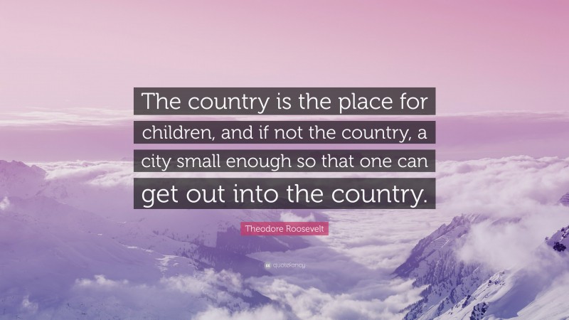 Theodore Roosevelt Quote: “The country is the place for children, and if not the country, a city small enough so that one can get out into the country.”