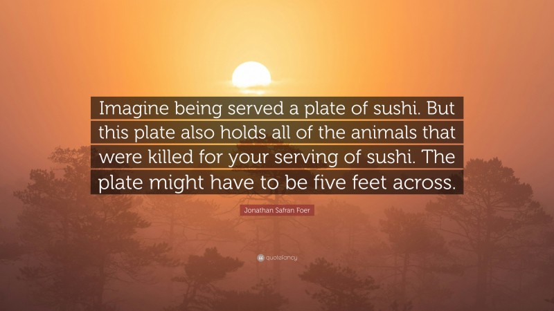 Jonathan Safran Foer Quote: “Imagine being served a plate of sushi. But this plate also holds all of the animals that were killed for your serving of sushi. The plate might have to be five feet across.”