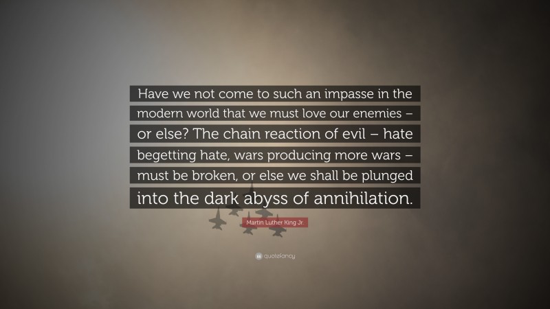 Martin Luther King Jr. Quote: “Have we not come to such an impasse in the modern world that we must love our enemies – or else? The chain reaction of evil – hate begetting hate, wars producing more wars – must be broken, or else we shall be plunged into the dark abyss of annihilation.”