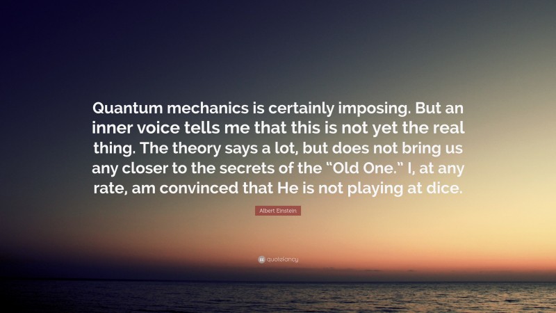 Albert Einstein Quote: “Quantum mechanics is certainly imposing. But an inner voice tells me that this is not yet the real thing. The theory says a lot, but does not bring us any closer to the secrets of the “Old One.” I, at any rate, am convinced that He is not playing at dice.”