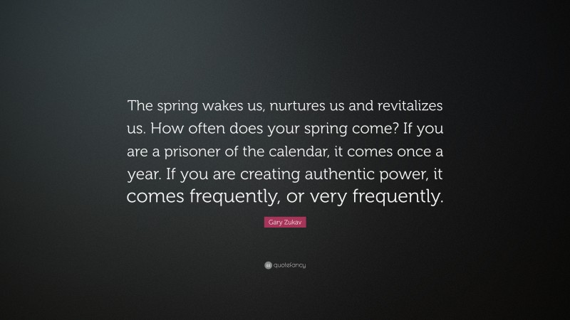 Gary Zukav Quote: “The spring wakes us, nurtures us and revitalizes us. How often does your spring come? If you are a prisoner of the calendar, it comes once a year. If you are creating authentic power, it comes frequently, or very frequently.”