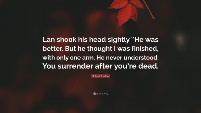 Robert Jordan Quote: “Lan shook his head sightly “He was better. But he thought I was finished, with only one arm. He never understood. You surrender after you’re dead.”