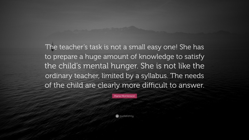Maria Montessori Quote: “The teacher’s task is not a small easy one! She has to prepare a huge amount of knowledge to satisfy the child’s mental hunger. She is not like the ordinary teacher, limited by a syllabus. The needs of the child are clearly more difficult to answer.”